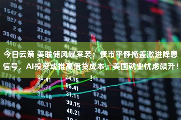 今日云策 美联储风暴来袭：债市平静掩盖激进降息信号，AI投资或推高借贷成本，美国就业忧虑飙升！