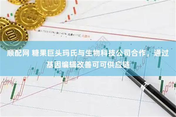 顺配网 糖果巨头玛氏与生物科技公司合作，通过基因编辑改善可可供应链