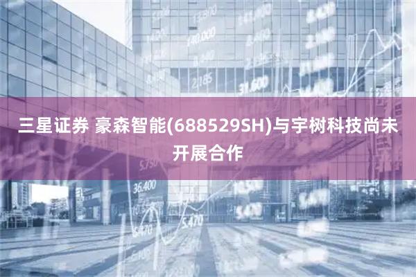 三星证券 豪森智能(688529SH)与宇树科技尚未开展合作