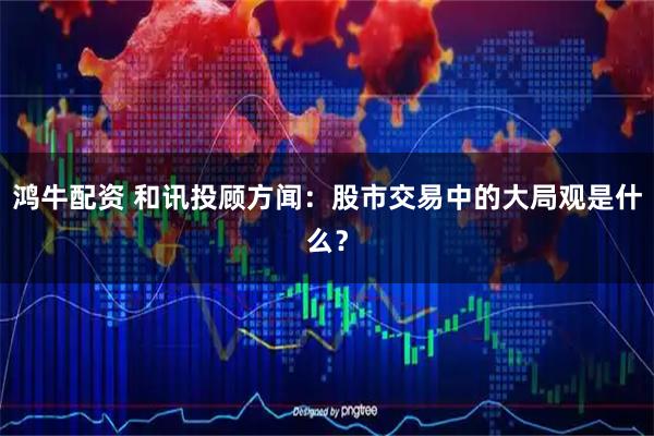 鸿牛配资 和讯投顾方闻：股市交易中的大局观是什么？
